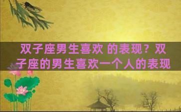 双子座男生喜欢 的表现？双子座的男生喜欢一个人的表现